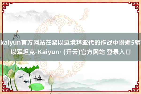 kaiyun官方网站在黎以边境拜亚代的作战中谮媚5辆以军坦克-Kaiyun· (开云)官方网站 登录入口