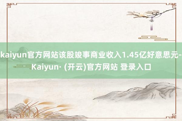 kaiyun官方网站该股竣事商业收入1.45亿好意思元-Kaiyun· (开云)官方网站 登录入口