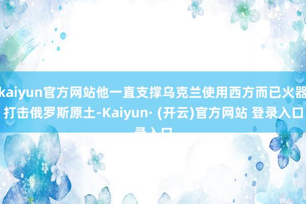 kaiyun官方网站他一直支撑乌克兰使用西方而已火器打击俄罗斯原土-Kaiyun· (开云)官方网站 登录入口