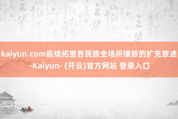 kaiyun.com延续拓宽各民族全场所镶嵌的扩充旅途-Kaiyun· (开云)官方网站 登录入口