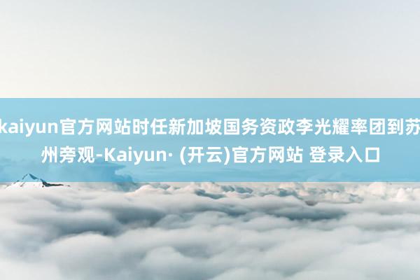 kaiyun官方网站时任新加坡国务资政李光耀率团到苏州旁观-Kaiyun· (开云)官方网站 登录入口