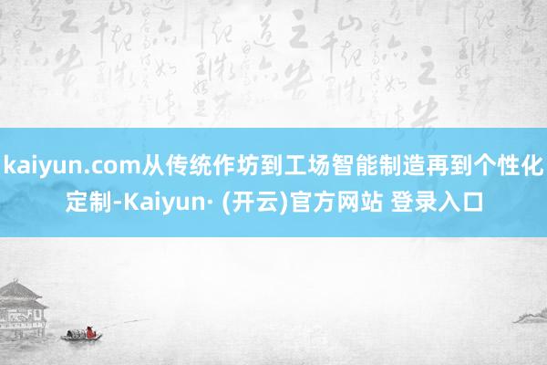 kaiyun.com从传统作坊到工场智能制造再到个性化定制-Kaiyun· (开云)官方网站 登录入口