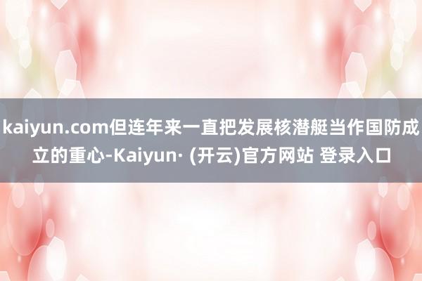 kaiyun.com但连年来一直把发展核潜艇当作国防成立的重心-Kaiyun· (开云)官方网站 登录入口