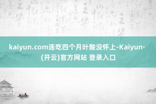 kaiyun.com连吃四个月叶酸没怀上-Kaiyun· (开云)官方网站 登录入口