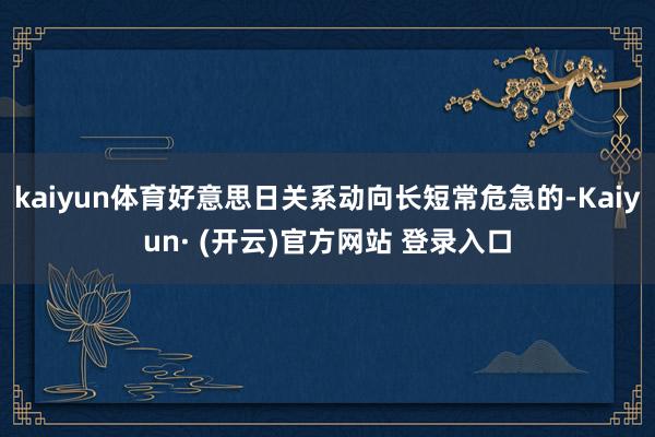 kaiyun体育好意思日关系动向长短常危急的-Kaiyun· (开云)官方网站 登录入口