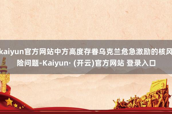 kaiyun官方网站中方高度存眷乌克兰危急激励的核风险问题-Kaiyun· (开云)官方网站 登录入口
