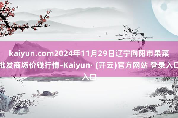 kaiyun.com2024年11月29日辽宁向阳市果菜批发商场价钱行情-Kaiyun· (开云)官方网站 登录入口