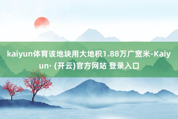 kaiyun体育该地块用大地积1.88万广宽米-Kaiyun· (开云)官方网站 登录入口