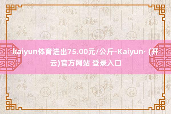 kaiyun体育进出75.00元/公斤-Kaiyun· (开云)官方网站 登录入口