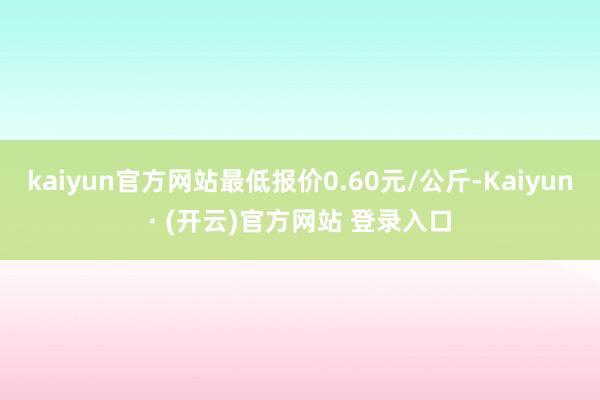 kaiyun官方网站最低报价0.60元/公斤-Kaiyun· (开云)官方网站 登录入口
