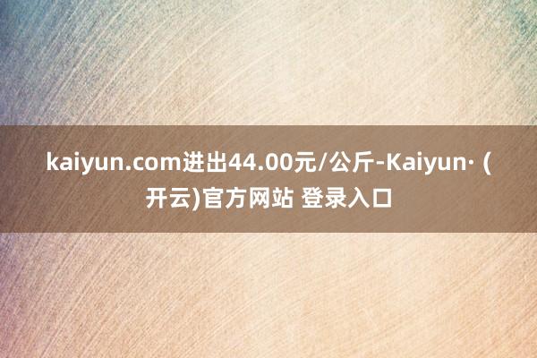 kaiyun.com进出44.00元/公斤-Kaiyun· (开云)官方网站 登录入口