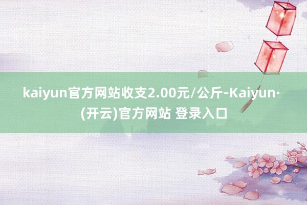 kaiyun官方网站收支2.00元/公斤-Kaiyun· (开云)官方网站 登录入口