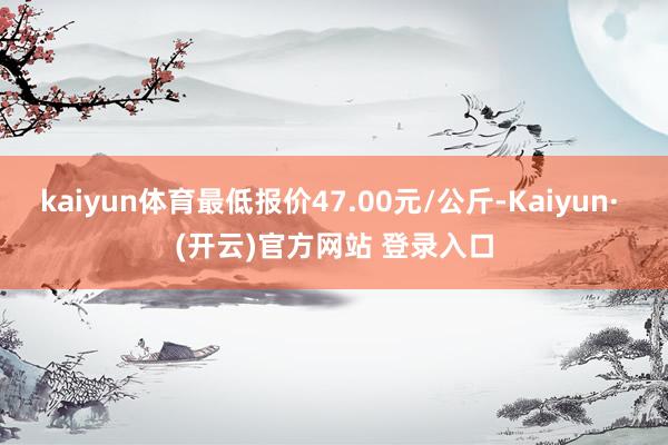 kaiyun体育最低报价47.00元/公斤-Kaiyun· (开云)官方网站 登录入口