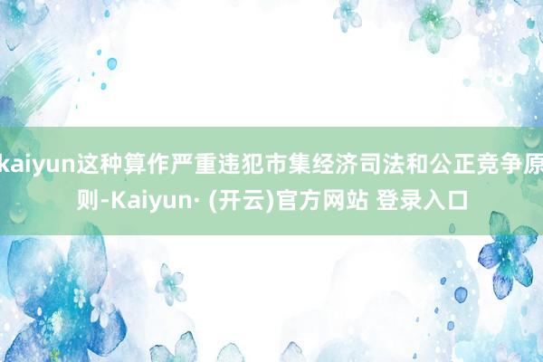 kaiyun这种算作严重违犯市集经济司法和公正竞争原则-Kaiyun· (开云)官方网站 登录入口