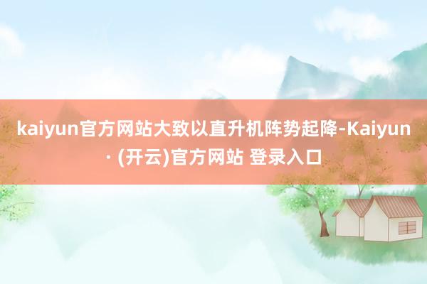kaiyun官方网站大致以直升机阵势起降-Kaiyun· (开云)官方网站 登录入口