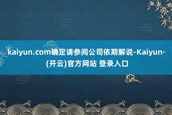 kaiyun.com确定请参阅公司依期解说-Kaiyun· (开云)官方网站 登录入口
