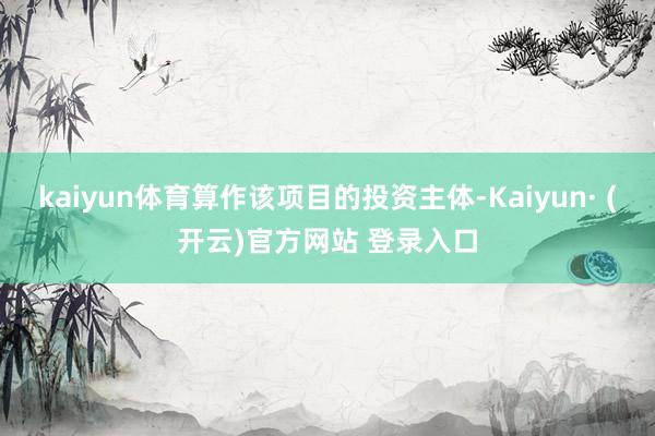 kaiyun体育算作该项目的投资主体-Kaiyun· (开云)官方网站 登录入口
