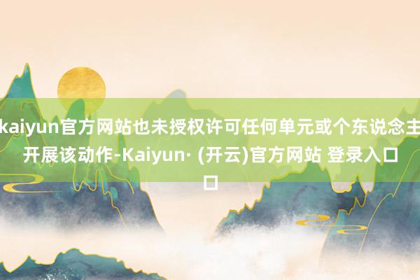 kaiyun官方网站也未授权许可任何单元或个东说念主开展该动作-Kaiyun· (开云)官方网站 登录入口