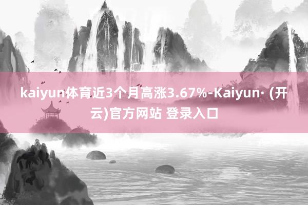 kaiyun体育近3个月高涨3.67%-Kaiyun· (开云)官方网站 登录入口