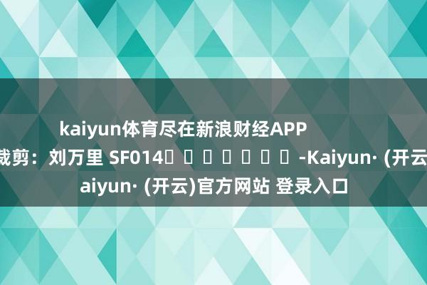 kaiyun体育尽在新浪财经APP            						牵扯裁剪：刘万里 SF014							-Kaiyun· (开云)官方网站 登录入口