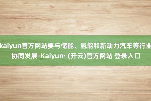kaiyun官方网站要与储能、氢能和新动力汽车等行业协同发展-Kaiyun· (开云)官方网站 登录入口