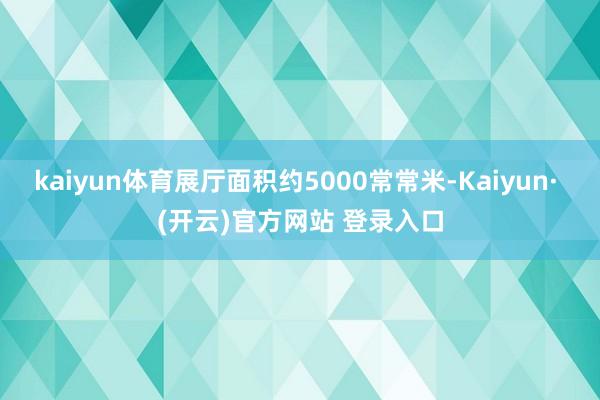kaiyun体育展厅面积约5000常常米-Kaiyun· (开云)官方网站 登录入口