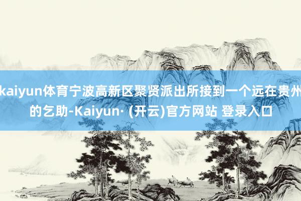 kaiyun体育宁波高新区聚贤派出所接到一个远在贵州的乞助-Kaiyun· (开云)官方网站 登录入口