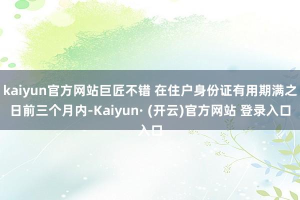 kaiyun官方网站巨匠不错 在住户身份证有用期满之日前三个月内-Kaiyun· (开云)官方网站 登录入口