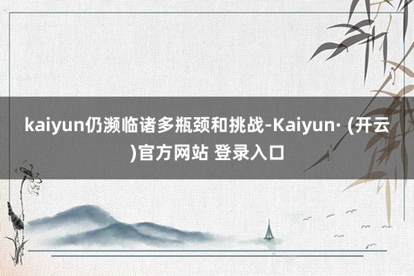 kaiyun仍濒临诸多瓶颈和挑战-Kaiyun· (开云)官方网站 登录入口