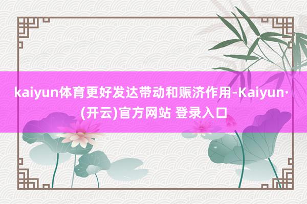 kaiyun体育更好发达带动和赈济作用-Kaiyun· (开云)官方网站 登录入口