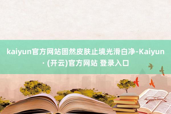 kaiyun官方网站固然皮肤止境光滑白净-Kaiyun· (开云)官方网站 登录入口