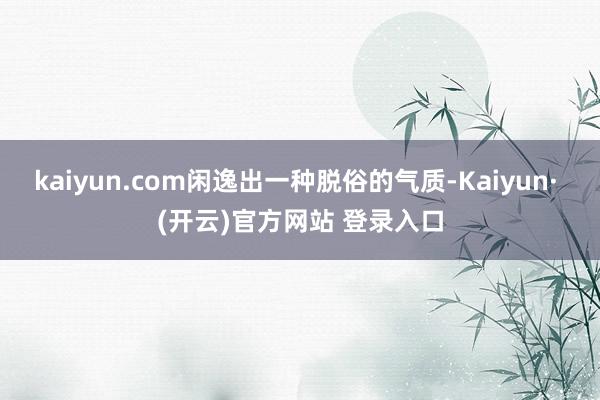 kaiyun.com闲逸出一种脱俗的气质-Kaiyun· (开云)官方网站 登录入口