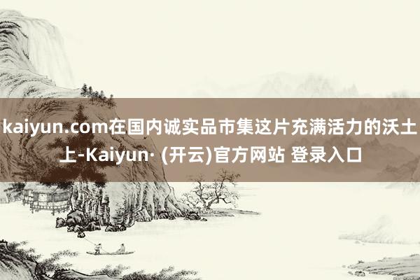 kaiyun.com在国内诚实品市集这片充满活力的沃土上-Kaiyun· (开云)官方网站 登录入口