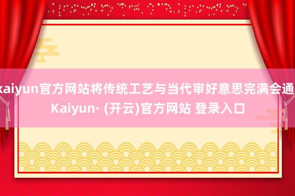 kaiyun官方网站将传统工艺与当代审好意思完满会通-Kaiyun· (开云)官方网站 登录入口