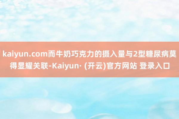 kaiyun.com而牛奶巧克力的摄入量与2型糖尿病莫得显耀关联-Kaiyun· (开云)官方网站 登录入口