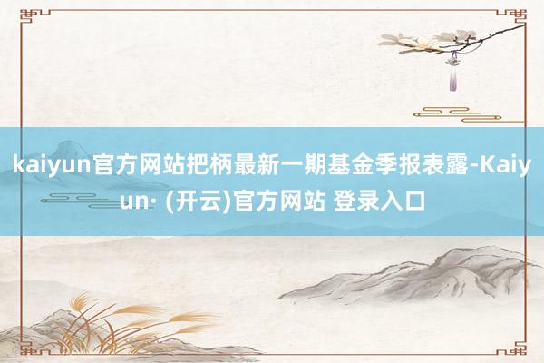 kaiyun官方网站把柄最新一期基金季报表露-Kaiyun· (开云)官方网站 登录入口