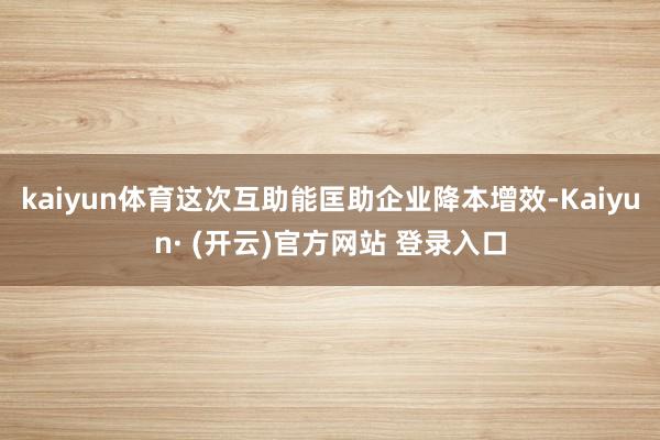 kaiyun体育这次互助能匡助企业降本增效-Kaiyun· (开云)官方网站 登录入口