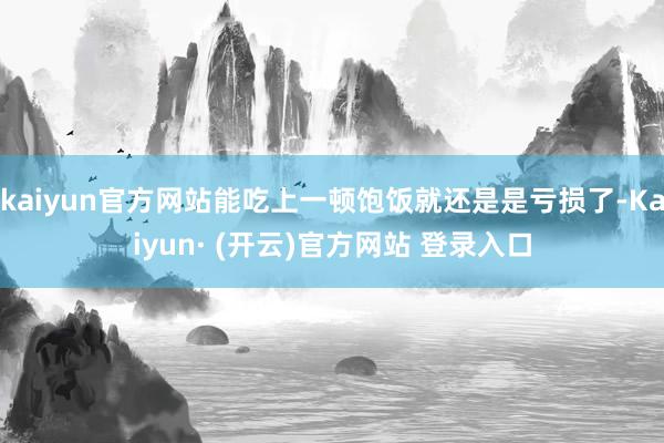 kaiyun官方网站能吃上一顿饱饭就还是是亏损了-Kaiyun· (开云)官方网站 登录入口