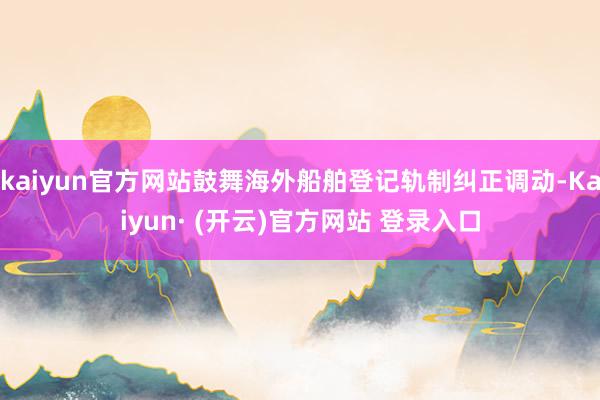 kaiyun官方网站鼓舞海外船舶登记轨制纠正调动-Kaiyun· (开云)官方网站 登录入口