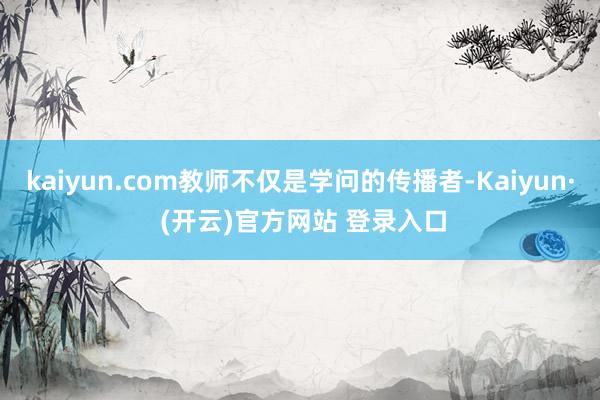 kaiyun.com教师不仅是学问的传播者-Kaiyun· (开云)官方网站 登录入口