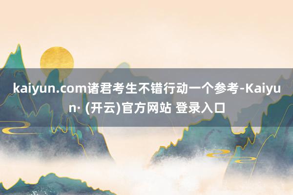 kaiyun.com诸君考生不错行动一个参考-Kaiyun· (开云)官方网站 登录入口