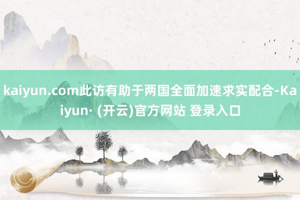 kaiyun.com此访有助于两国全面加速求实配合-Kaiyun· (开云)官方网站 登录入口