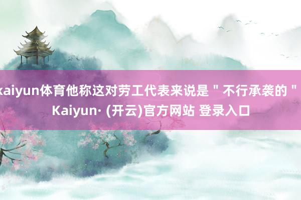 kaiyun体育他称这对劳工代表来说是＂不行承袭的＂-Kaiyun· (开云)官方网站 登录入口