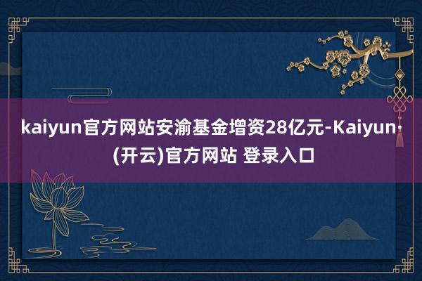 kaiyun官方网站安渝基金增资28亿元-Kaiyun· (开云)官方网站 登录入口