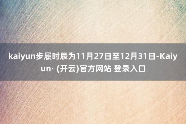 kaiyun步履时辰为11月27日至12月31日-Kaiyun· (开云)官方网站 登录入口