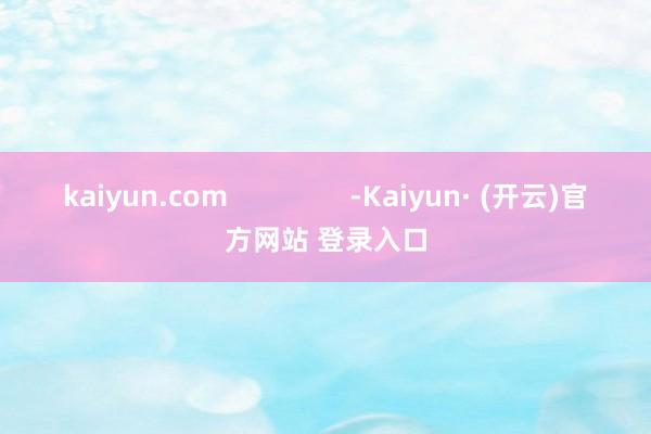 kaiyun.com                -Kaiyun· (开云)官方网站 登录入口