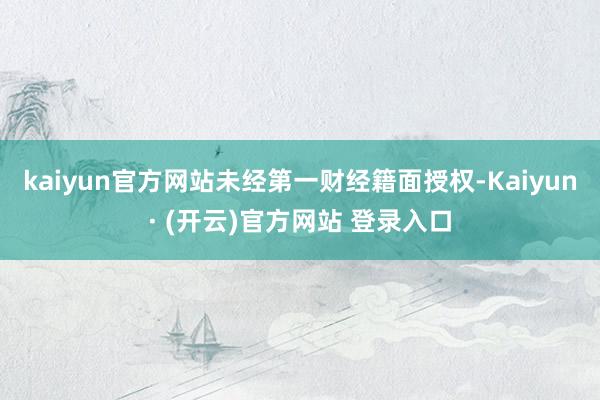 kaiyun官方网站未经第一财经籍面授权-Kaiyun· (开云)官方网站 登录入口
