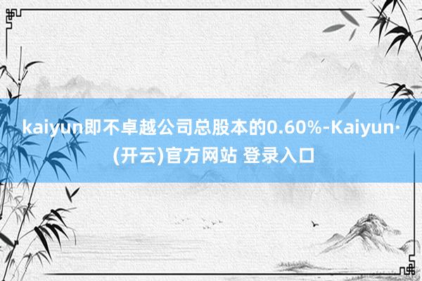 kaiyun即不卓越公司总股本的0.60%-Kaiyun· (开云)官方网站 登录入口