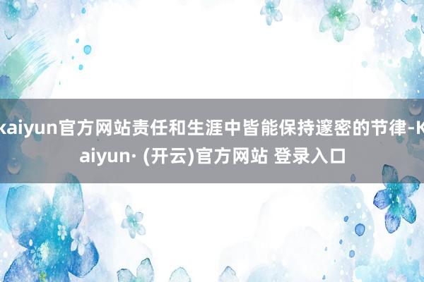 kaiyun官方网站责任和生涯中皆能保持邃密的节律-Kaiyun· (开云)官方网站 登录入口