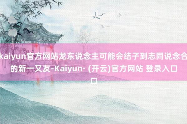 kaiyun官方网站龙东说念主可能会结子到志同说念合的新一又友-Kaiyun· (开云)官方网站 登录入口